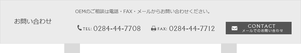 お問い合わせ OEMのご相談は電話・FAX・メールからお問い合わせください。 TEL：0284-44-7708　FAX：0284-44-7712