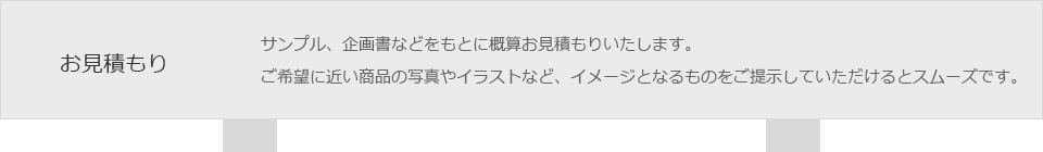 お見積もり　サンプル、企画書などをもとに概算お見積もりいたします。ご希望に近い商品の写真やイラストなど、イメージとなるものをご提示していただけるとスムーズです。