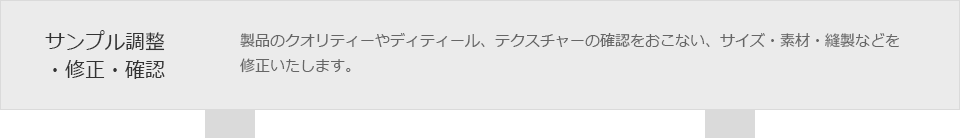 サンプル調整・修正・確認　製品のクオリティーやディティール、テクスチャーの確認をおこない、サイズ・素材・縫製などを修正いたします。